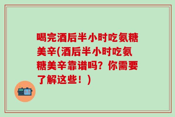 喝完酒后半小时吃氨糖美辛(酒后半小时吃氨糖美辛靠谱吗？你需要了解这些！)