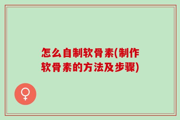 怎么自制软骨素(制作软骨素的方法及步骤)