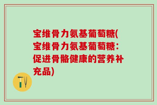 宝维骨力氨基葡萄糖(宝维骨力氨基葡萄糖:促进骨骼健康的营养补充品) 宝维骨力氨基葡萄糖(宝维骨力氨基葡萄糖:促进骨骼健康的营养补充品)