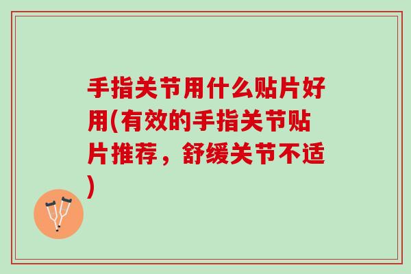 手指关节用什么贴片好用(有效的手指关节贴片推荐，舒缓关节不适)