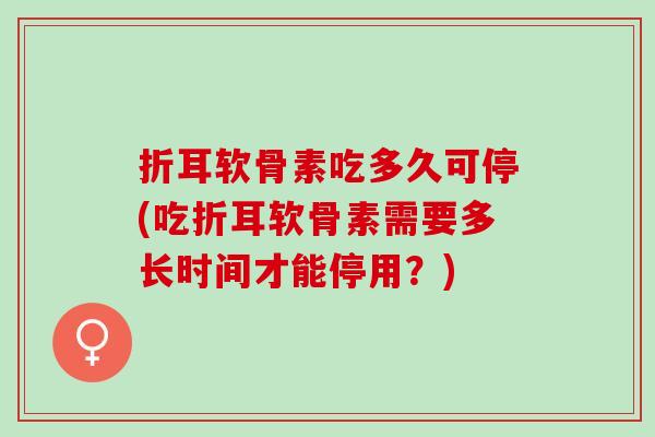 折耳软骨素吃多久可停(吃折耳软骨素需要多长时间才能停用？)