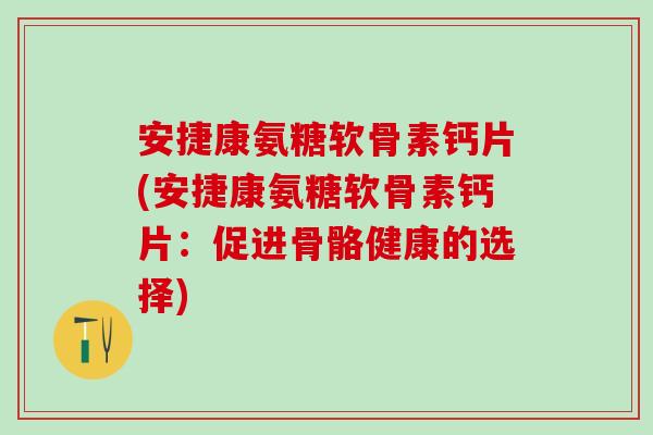 安捷康氨糖软骨素钙片(安捷康氨糖软骨素钙片：促进骨骼健康的选择)