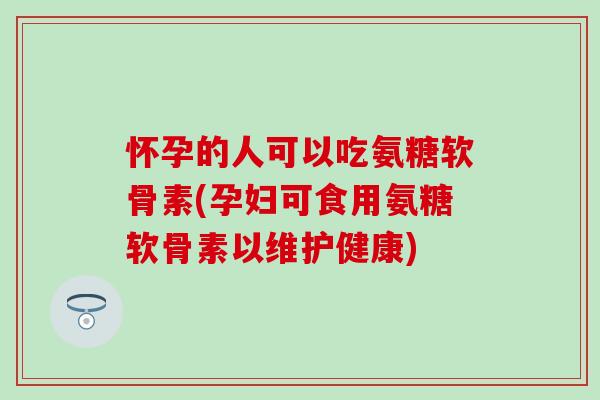 怀孕的人可以吃氨糖软骨素(孕妇可食用氨糖软骨素以维护健康)