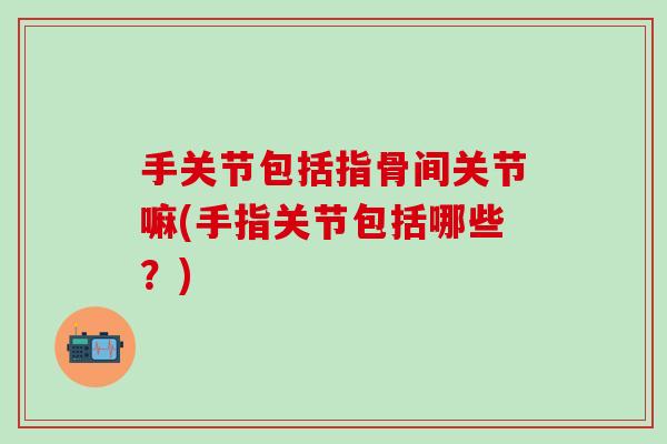 手关节包括指骨间关节嘛(手指关节包括哪些？)