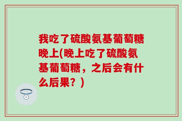 我吃了硫酸氨基葡萄糖晚上(晚上吃了硫酸氨基葡萄糖，之后会有什么后果？)