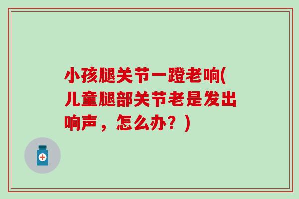 小孩腿关节一蹬老响(儿童腿部关节老是发出响声，怎么办？)