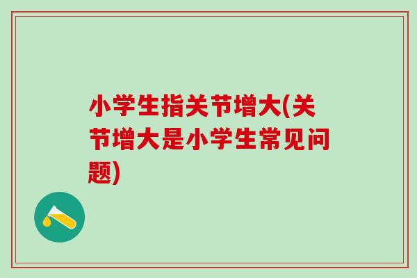 小学生指关节增大(关节增大是小学生常见问题)