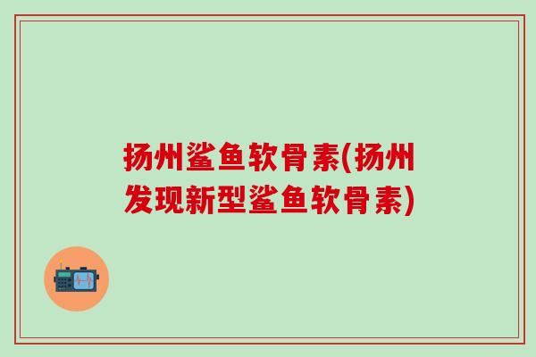 扬州鲨鱼软骨素(扬州发现新型鲨鱼软骨素) 扬州鲨鱼软骨素(扬州发现新型鲨鱼软骨素)
