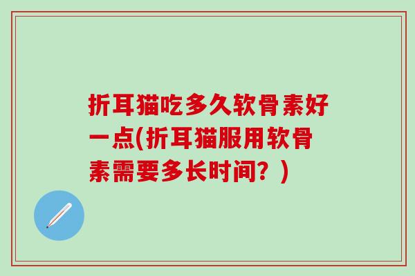 折耳猫吃多久软骨素好一点(折耳猫服用软骨素需要多长时间？)