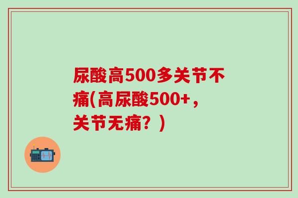 尿酸高500多关节不痛(高尿酸500+，关节无痛？)