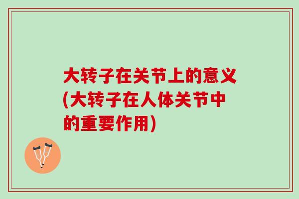 大转子在关节上的意义(大转子在人体关节中的重要作用)