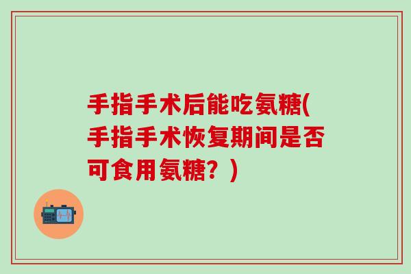 手指手术后能吃氨糖(手指手术恢复期间是否可食用氨糖？)