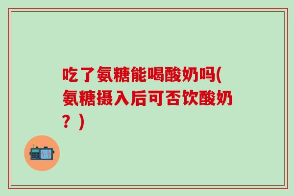 吃了氨糖能喝酸奶吗(氨糖摄入后可否饮酸奶？)