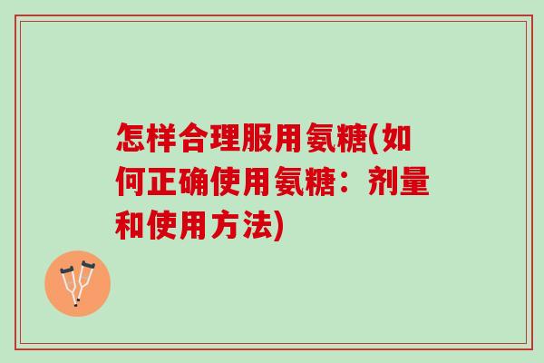 怎样合理服用氨糖(如何正确使用氨糖：剂量和使用方法)