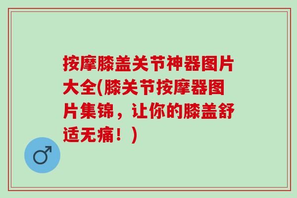 按摩膝盖关节神器图片大全(膝关节按摩器图片集锦，让你的膝盖舒适无痛！)