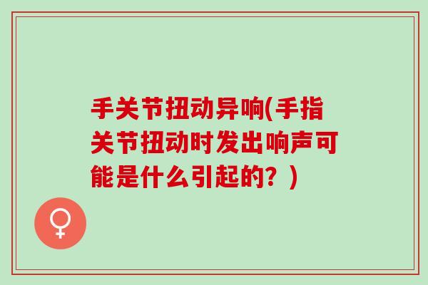 手关节扭动异响(手指关节扭动时发出响声可能是什么引起的?) 手关节扭动异响(手指关节扭动时发出响声可能是什么引起的?)
