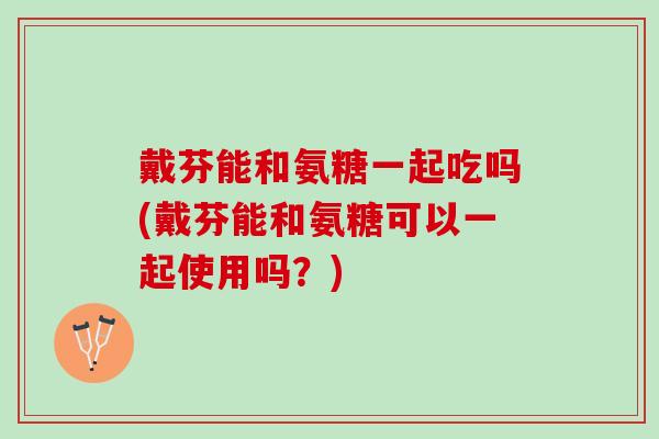 戴芬能和氨糖一起吃吗(戴芬能和氨糖可以一起使用吗？)