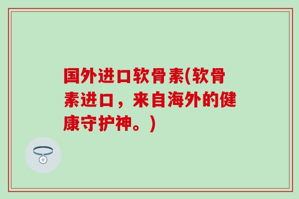 国外进口软骨素(软骨素进口，来自海外的健康守护神。)