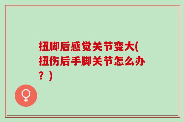 扭脚后感觉关节变大(扭伤后手脚关节怎么办？)