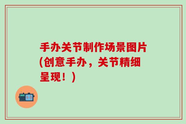 手办关节制作场景图片(创意手办，关节精细呈现！)