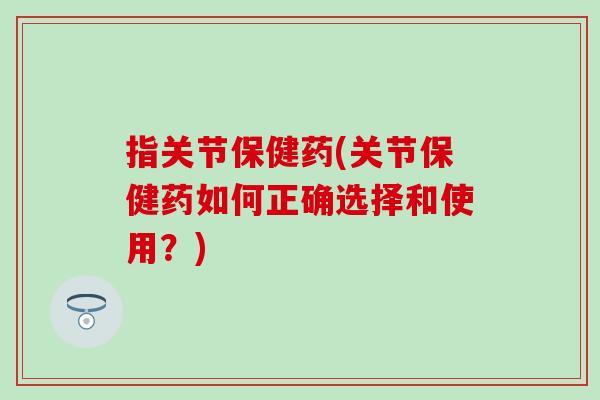指关节保健药(关节保健药如何正确选择和使用？)