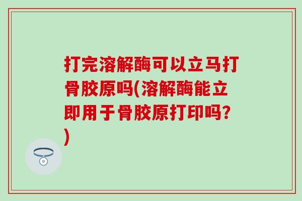 打完溶解酶可以立马打骨胶原吗(溶解酶能立即用于骨胶原打印吗?) 打完溶解酶可以立马打骨胶原吗(溶解酶能立即用于骨胶原打印吗?)