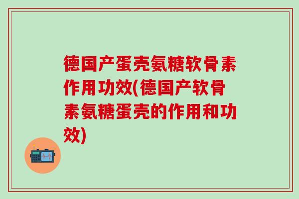 德国产蛋壳氨糖软骨素作用功效(德国产软骨素氨糖蛋壳的作用和功效)