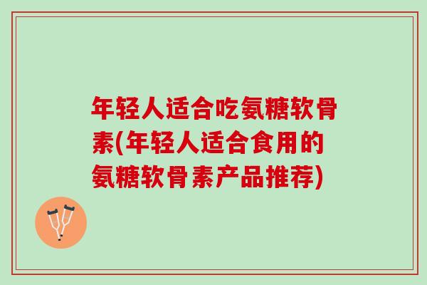 年轻人适合吃氨糖软骨素(年轻人适合食用的氨糖软骨素产品推荐)