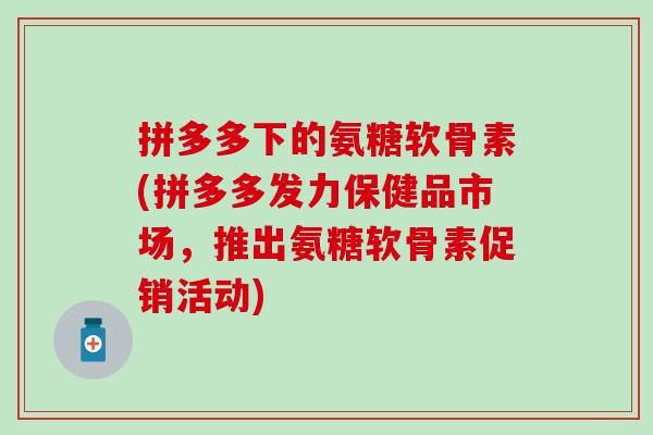 拼多多下的氨糖软骨素(拼多多发力保健品市场，推出氨糖软骨素促销活动)