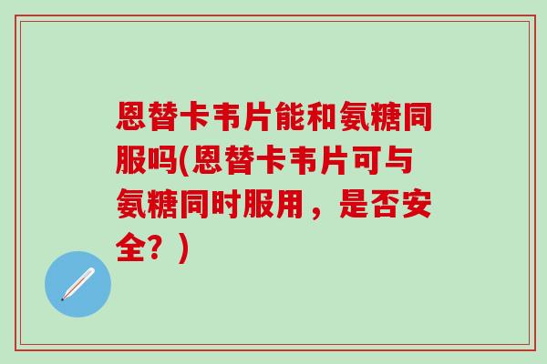 恩替卡韦片能和氨糖同服吗(恩替卡韦片可与氨糖同时服用，是否安全？)