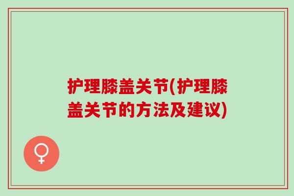 护理膝盖关节(护理膝盖关节的方法及建议)