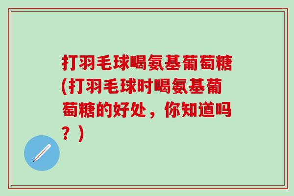 打羽毛球喝氨基葡萄糖(打羽毛球时喝氨基葡萄糖的好处，你知道吗？)