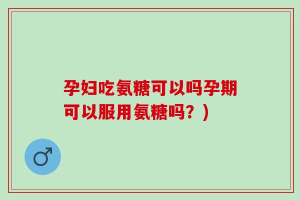 孕妇吃氨糖可以吗孕期可以服用氨糖吗？)