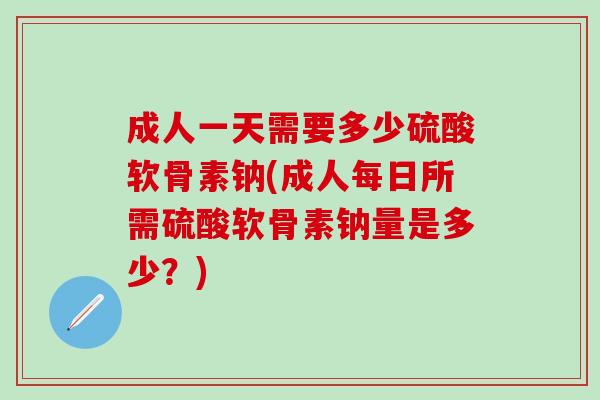 成人一天需要多少硫酸软骨素钠(成人每日所需硫酸软骨素钠量是多少？)