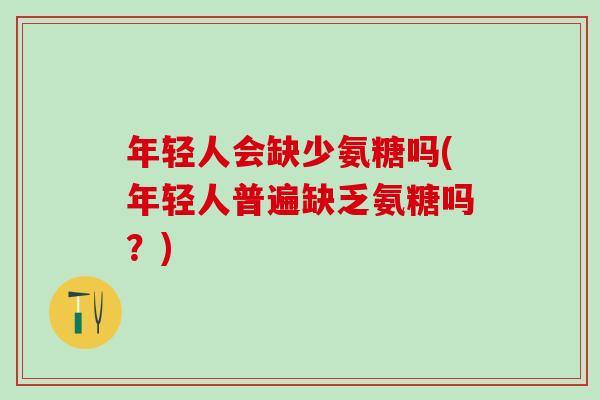 年轻人会缺少氨糖吗(年轻人普遍缺乏氨糖吗？)