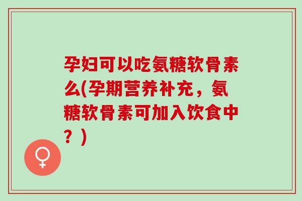 孕妇可以吃氨糖软骨素么(孕期营养补充，氨糖软骨素可加入饮食中？)