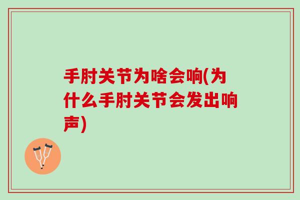 手肘关节为啥会响(为什么手肘关节会发出响声)