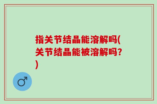 指关节结晶能溶解吗(关节结晶能被溶解吗？)