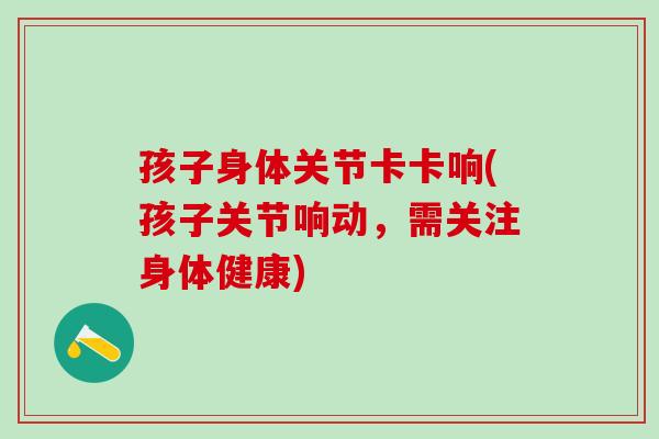 孩子身体关节卡卡响(孩子关节响动，需关注身体健康)