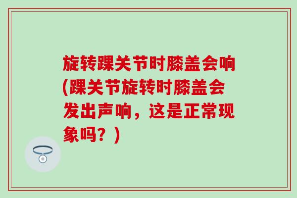 旋转踝关节时膝盖会响(踝关节旋转时膝盖会发出声响，这是正常现象吗？)