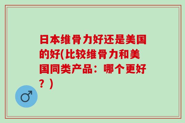 日本维骨力好还是美国的好(比较维骨力和美国同类产品：哪个更好？)