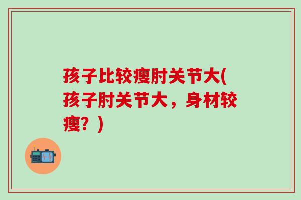 孩子比较瘦肘关节大(孩子肘关节大，身材较瘦？)