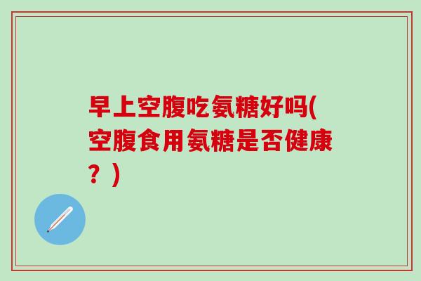早上空腹吃氨糖好吗(空腹食用氨糖是否健康？)