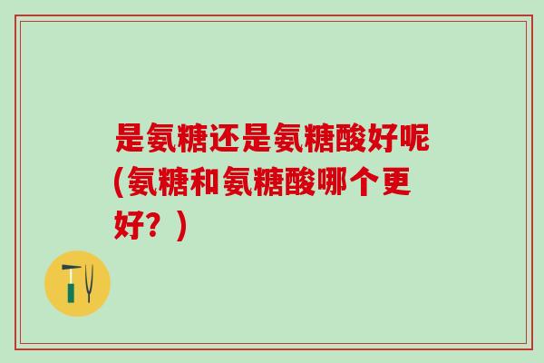 是氨糖还是氨糖酸好呢(氨糖和氨糖酸哪个更好？)