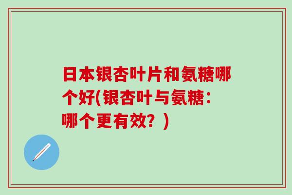 日本银杏叶片和氨糖哪个好(银杏叶与氨糖：哪个更有效？)
