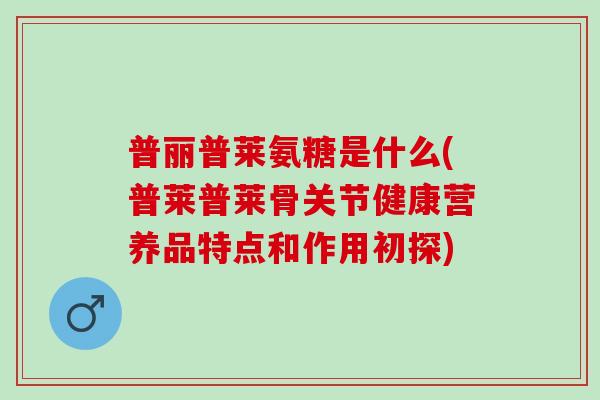 普丽普莱氨糖是什么(普莱普莱骨关节健康营养品特点和作用初探)