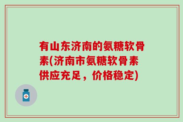 有山东济南的氨糖软骨素(济南市氨糖软骨素供应充足，价格稳定)