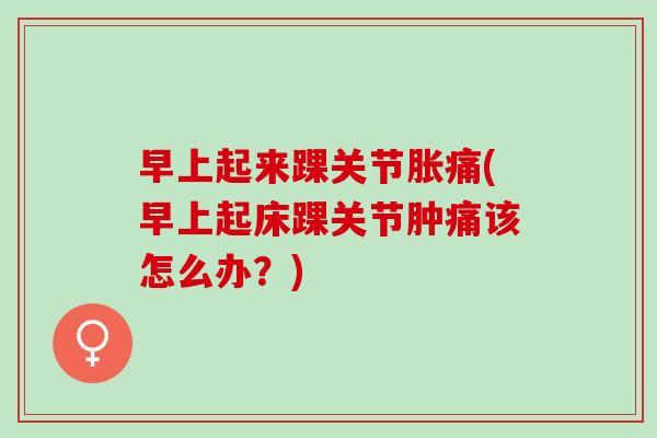 早上起来踝关节胀痛(早上起床踝关节肿痛该怎么办？)