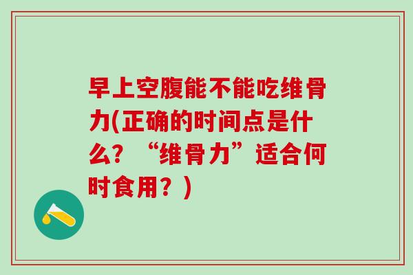 早上空腹能不能吃维骨力(正确的时间点是什么？“维骨力”适合何时食用？)