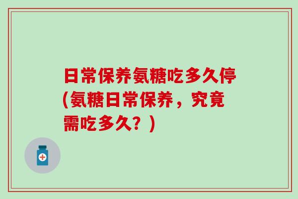 日常保养氨糖吃多久停(氨糖日常保养，究竟需吃多久？)